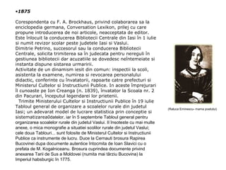 •1875
Corespondenta cu F. A. Brockhaus, privind colaborarea sa la
enciclopedia germana, Conversation Lexikon, prilej cu care
propune introducerea de noi articole, neacceptata de editor.
Este înlocuit la conducerea Bibliotecii Centrale din Iasi în 1 iulie
si numit revizor scolar peste judetele Iasi si Vaslui.
Dimitrie Petrino, succesorul sau la conducerea Bibliotecii
Centrale, solicita trimiterea sa în judecata pentru nereguli în
gestiunea bibliotecii dar acuzatiile se dovedesc neîntemeiate si
instanta dispune sistarea urmaririi.
Activitate de un dinamism iesit din comun: inspectii la scoli,
asistenta la examene, numirea si revocarea personalului
didactic, conferinte cu învatatorii, rapoarte catre prefecturi si
Ministerul Cultelor si Instructiunii Publice. In aceste împrejurari
îl cunoaste pe Ion Creanga (n. 1839), învatator la Scoala nr. 2
din Pacurari, începutul legendarei lor prietenii.
Trimite Ministerului Cultelor si Instructiunii Publice în 19 iulie
Tabloul general de organizare a scoalelor rurale din judetul
Iasi; un adevarat model de lucrare statistica prin conceptie si
sistematizarea0datelor, iar în 5 septembrie Tabloul general pentru
organizarea scoalelor rurale din judetul Vaslui. Il însoteste cu mai multe
anexe, o mica monografie a situatiei scolilor rurale din judetul Vaslui;
cele doua Tablouri... sunt folosite de Ministerul Cultelor si Instructiunii
Publice ca instrumente de lucru. Duce la Cernauti brosura Rapirea
Bucovinei dupa documente autentice întocmita de Ioan Slavici cu o
prefata de M. Kogalniceanu. Brosura cuprindea documente privind
anexarea Tarii de Sus a Moldovei (numita mai târziu Bucovina) la
Imperiul habsburgic în 1775.

(Raluca Eminescu- mama poetului)

 