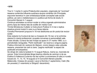 •1876
Tine în 1 martie în cadrul Prelectiunilor populare, organizate de "Junimea"
ieseana conferinta Influenta austriaca asupra românilor din Principate;
expunere teoretica în care sintetizeaza tezele conceptiei sale socialpolitice, pe care o reelaboreaza si o publica sub forma de studiu în
Convorbiri literare în 1 august.
Continua activitatea ca revizor scolar si critica organele administrative
pentru lipsa de interes fata de scolile din mediul rural.
Trimite Ministerului Cultelor si Instructiunii Publice în 4 mai o replica
drastica privind modul în care nu-si facea datoria.
Consiliul Permanent propune în 18 mai destituirea sa din postul de revizor
scolar.
Este redactor la Curierul de Iasi cu începere din 19 mai; si îsi schimba
statutul în ziarist profesionist; ocupatia convenea si personalitatii sale.
Foaie oficiala, Curierul de Iasi începe sa apara în 31 martie 1868, cu o
periodicitate neregulata; "Partii neoficiale" i se rezerva o singura pagina.
Publica informatii din razboiul din Balcani, cronici despre viata culturala
ieseana, prezentari de carti si ziare; "pagina neoficiala" ia aspect de
publicatie enciclopedica.
Se stinge din viata la Ipotesti în 13 august Raluca, mama sa, macinata de
cancer. Este înmormântata lânga biserica ctitorita de caminar si de ea.
Publica în foiletonul Curierului de Iasi schita La aniversara (9 iulie) si nuvela
Cezara (6, 11, 13, 15, 18 august) si în Convorbiri literare poeziile:
Melancolie, Craiasa din povesti, Lacul si Dorinta (1 septembrie), Calin (file
din poveste) (1 noiembrie) si Strigoii(1 decembrie).

 