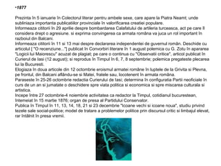 •1877
Prezinta în 5 ianuarie în Colectorul literar pentru ambele sexe, care apare la Piatra Neamt; unde
subliniaza importanta publicatiilor provinciale în valorificarea creatiei populare.
Informeaza cititorii în 29 aprilie despre bombardarea Calafatului de artileria turceasca, act pe care îl
considera drept o agresiune. si exprima convingerea ca armata româna va juca un rol important în
razboiul din Balcani.
Informeaza cititorii în 11 si 13 mai despre declararea independentei de guvernul român. Deschide cu
articolul [ "O recenziune..."] publicat în Convorbiri literare în 1 august polemica cu G. Zotu în apararea
"Logicii lui Maiorescu" acuzat de plagiat; pe care o continua cu "Observatii critice", articol publicat în
Curierul de Iasi (12 august); si reprodus în Timpul în 6, 7, 8 septembrie; polemica pregateste plecarea
lui la Bucuresti.
Elogiaza în doua articole din 12 octombrie eroismul armatei române în luptele de la Grivita si Plevna,
pe frontul, din Balcani aflându-se si Matei, fratele sau, locotenent în armata româna.
Paraseste în 25-26 octombrie redactia Curierului de Iasi; determina în configuratia Partii neoficiale în
curs de un an si jumatate o deschidere spre viata politica si economica si spre miscarea culturala si
artistica.
Incepe între 27 octombrie-4 noiembrie activitatea ca redactor la Timpul, cotidianul bucurestean,
întemeiat în 15 martie 1876; organ de presa al Partidului Conservator.
Publica în Timpul în 11, 13, 14, 18, 21 si 23 decembrie "Icoane vechi si icoane noua", studiu privind
tezele sale social-politice; model de tratare a problemelor politice prin discursul critic si limbajul elevat,
rar întâlnit în presa vremii.

 
