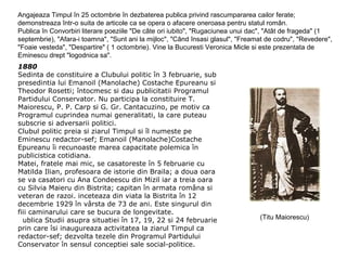 Angajeaza Timpul în 25 octombrie în dezbaterea publica privind rascumpararea cailor ferate;
demonstreaza într-o suita de articole ca se opera o afacere oneroasa pentru statul român.
Publica în Convorbiri literare poeziile "De câte ori iubito", "Rugaciunea unui dac", "Atât de frageda" (1
septembrie), "Afara-i toamna", "Sunt ani la mijloc", "Când însasi glasul", "Freamat de codru", "Revedere",
"Foaie vesteda", "Despartire" ( 1 octombrie). Vine la Bucuresti Veronica Micle si este prezentata de
Eminescu drept "logodnica sa".
1880
Sedinta de constituire a Clubului politic în 3 februarie, sub
presedintia lui Emanoil (Manolache) Costache Epureanu si
Theodor Rosetti; întocmesc si dau publicitatii Programul
Partidului Conservator. Nu participa la constituire T.
Maiorescu, P. P. Carp si G. Gr. Cantacuzino, pe motiv ca
Programul cuprindea numai generalitati, la care puteau
subscrie si adversarii politici.
Clubul politic preia si ziarul Timpul si îl numeste pe
Eminescu redactor-sef; Emanoil (Manolache)Costache
Epureanu îi recunoaste marea capacitate polemica în
publicistica cotidiana.
Matei, fratele mai mic, se casatoreste în 5 februarie cu
Matilda Ilian, profesoara de istorie din Braila; a doua oara
se va casatori cu Ana Condeescu din Mizil iar a treia oara
cu Silvia Maieru din Bistrita; capitan în armata româna si
veteran de razoi. inceteaza din viata la Bistrita în 12
decembrie 1929 în vârsta de 73 de ani. Este singurul din
fiii caminarului care se bucura de longevitate.
ublica Studii asupra situatiei în 17, 19, 22 si 24 februarie
prin care îsi inaugureaza activitatea la ziarul Timpul ca
redactor-sef; dezvolta tezele din Programul Partidului
Conservator în sensul conceptiei sale social-politice.

(Titu Maiorescu)

 