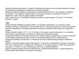 Deschide campania de presa în 5 august în chestiunea dunareana; cea mai lunga campanie de presa
din activitatea sa publicistica în apararea suveranitatii nationale.
Maiorescu publica la sfârsitul lui decembrie în revista Deutsche Revue un nou program al Partidului
Conservator, "Zur politichen Lage Rumäniens": Eminescu îl traduce si îl publica în Timpul în 31
decembrie cu titlul, "Despre situatia politica a României".
Este ocupat, tot anul, în publicistica cotidiana si publica o singura poezie, "O, mama", în Convorbiri
literare în 1 aprilie.
•1881
Publica articolul "Patologia societatii noastre", în 4 ianuarie; examineaza, ca un clinician, starea
societatii românesti. Comenteaza în doua articole din 8 si 12 februarie proiectul lui Vasile Conta privind
reforma învatamântului; respinge propunerea de scoatere a studiului limbilor clasice din programele
scolare.
Publica Creditul mobiliar în 16 17, 18, 19, 23 iulie si 3 4 august, studiul fundamental, cu o excelenta
documentare; demonstreaza ca institutia se înfiinta pentru operatii de specula.
Conducerea Partidului Conservator discuta în 22 noiembrie despre apropierea unor membri marcanti ai
sai de Partidul Liberal care primesc si functii în guvernarea liberala; intra în conflict direct cu
conducerea Partidului Conservator; îi numeste pe cei care îsi abandoneaza principiile "saltimbanci
politici!"
Publica în Convorbiri literare poeziile "Scrisoarea I" (1 februarie), "Scrisoarea II"(1 aprilie), "Scrisoarea
III"(1 mai), "Scrisoarea IV" (1 septembrie). "Scrisoarea V" se publica postum în 1890; "Scrisoarea III" o
reproduce în Timpul în 10 mai; contemporanii vad în ea un pamflet antiliberal.
Apare la Leipzig antologia întocmit de Mie Kremnitz, Rumänische Dichtungen, cu poezii traduse de
Carmen Sylva. Sunt incluse si 21 poezii de Eminescu.

 
