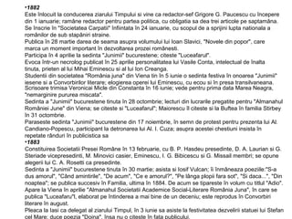 •1882
Este înlocuit la conducerea ziarului Timpului si vine ca redactor-sef Grigore G. Paucescu cu începere
din 1 ianuarie; ramâne redactor pentru partea politica, cu obligatia sa dea trei articole pe saptamâna.
Se înscrie în "Societatea Carpatii" înfiintata în 24 ianuarie, cu scopul de a sprijini lupta nationala a
românilor de sub stapâniri straine.
Publica în 28 martie darea de seama asupra volumului lui Ioan Slavici, "Novele din popor", care
marca un moment important în dezvoltarea prozei românesti.
Participa în 4 aprilie la sedinta "Junimii" bucurestene; citeste "Luceafarul".
Evoca într-un necrolog publicat în 25 aprilie personalitatea lui Vasile Conta, intelectual de înalta
tinuta, prieten al lui Mihai Eminescu si al lui Ion Creanga.
Studentii din societatea "România juna" din Viena tin în 5 iunie o sedinta festiva în onoarea "Junimii"
iesene si a Convorbirilor literare; elogierea operei lui Eminescu, cu ecou si în presa transilvaneana.
Scrisoare trimisa Veronicai Micle din Constanta în 16 iunie; vede pentru prima data Marea Neagra,
"nemarginire pururea miscata".
Sedinta a "Junimii" bucurestene tinuta în 28 octombrie; lecturi din lucrarile pregatite pentru "Almanahul
României June" din Viena; se citeste si "Luceafarul"; Maiorescu îl citeste si la Buftea în familia Stirbey
în 31 octombrie.
Paraseste sedinta "Junimii" bucurestene din 17 noiembrie, în semn de protest pentru prezenta lui Al.
Candiano-Popescu, participant la detronarea lui Al. I. Cuza; asupra acestei chestiuni insista în
repetate rânduri în publicistica sa
•1883
Constituirea Societatii Presei Române în 13 februarie, cu B. P. Hasdeu presedinte, D. A. Laurian si G.
Steriade vicepresedinti, M. Minovici casier, Eminescu, I. G. Bibicescu si G. Missail membri; se opune
alegerii lui C. A. Rosetti ca presedinte.
Sedinta a "Junimii" bucurestene tinuta în 30 martie; asista si Iosif Vulcan; îi înmâneaza poeziile:"S-a
dus amorul", "Când amintirile", "De acum", "Ce e amorul?", "Pe lânga plopii fara sot", "Si daca...", "Din
noaptea"; se publica succesiv în Familia, ultima în 1884. De acum se tipareste în volum cu titlul "Adio".
Apare la Viena în aprilie "Almanahul Societatii Academice Social-Literare România Juna", în care se
publica "Luceafaru"l, elaborat pe întinderea a mai bine de un deceniu; este reprodus în Convorbiri
literare în august.
Pleaca la Iasi ca delegat al ziarului Timpul, în 3 iunie sa asiste la festivitatea dezvelirii statuei lui Stefan
cel Mare; duce poezia "Doina", însa nu o citeste în fata publicului.

 