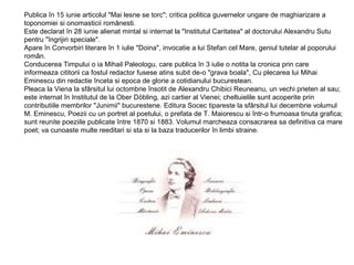 Publica în 15 iunie articolul "Mai lesne se torc"; critica politica guvernelor ungare de maghiarizare a
toponomiei si onomasticii românesti.
Este declarat în 28 iunie alienat mintal si internat la "Institutul Caritatea" al doctorului Alexandru Sutu
pentru "îngrijiri speciale".
Apare în Convorbiri literare în 1 iulie "Doina", invocatie a lui Stefan cel Mare, geniul tutelar al poporului
român.
Conducerea Timpului o ia Mihail Paleologu, care publica în 3 iulie o notita la cronica prin care
informeaza cititorii ca fostul redactor fusese atins subit de-o "grava boala", Cu plecarea lui Mihai
Eminescu din redactie înceta si epoca de glorie a cotidianului bucurestean.
Pleaca la Viena la sfârsitul lui octombrie însotit de Alexandru Chibici Reuneanu, un vechi prieten al sau;
este internat în Institutul de la Ober Döbling, azi cartier al Vienei; cheltuielile sunt acoperite prin
contributiile membrilor "Junimii" bucurestene. Editura Socec tipareste la sfârsitul lui decembrie volumul
M. Eminescu, Poezii cu un portret al poetului, o prefata de T. Maiorescu si într-o frumoasa tinuta grafica;
sunt reunite poeziile publicate între 1870 si 1883. Volumul marcheaza consacrarea sa definitiva ca mare
poet; va cunoaste multe reeditari si sta si la baza traducerilor în limbi straine.

 