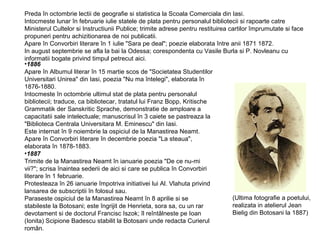 Preda în octombrie lectii de geografie si statistica la Scoala Comerciala din Iasi.
Intocmeste lunar în februarie iulie statele de plata pentru personalul bibliotecii si rapoarte catre
Ministerul Cultelor si Instructiunii Publice; trimite adrese pentru restituirea cartilor împrumutate si face
propuneri pentru achizitionarea de noi publicatii.
Apare în Convorbiri literare în 1 iulie "Sara pe deal"; poezie elaborata între anii 1871 1872.
In august septembrie se afla la bai la Odessa; corespondenta cu Vasile Burla si P. Novleanu cu
informatii bogate privind timpul petrecut aici.
•1886
Apare în Albumul literar în 15 martie scos de "Societatea Studentilor
Universitari Unirea" din Iasi, poezia "Nu ma întelegi", elaborata în
1876-1880.
Intocmeste în octombrie ultimul stat de plata pentru personalul
bibliotecii; traduce, ca bibliotecar, tratatul lui Franz Bopp, Kritische
Grammatik der Sanskritic Sprache, demonstratie de amploare a
capacitatii sale intelectuale; manuscrisul în 3 caiete se pastreaza la
"Biblioteca Centrala Universitara M. Eminescu" din Iasi.
Este internat în 9 noiembrie la ospiciul de la Manastirea Neamt.
Apare în Convorbiri literare în decembrie poezia "La steaua",
elaborata în 1878-1883.
•1887
Trimite de la Manastirea Neamt în ianuarie poezia "De ce nu-mi
vii?"; scrisa înaintea sederii de aici si care se publica în Convorbiri
literare în 1 februarie.
Protesteaza în 26 ianuarie împotriva initiativei lui Al. Vlahuta privind
lansarea de subscriptii în folosul sau.
(Ultima fotografie a poetului,
Paraseste ospiciul de la Manastirea Neamt în 8 aprilie si se
realizata in atelierul Jean
stabileste la Botosani; este îngrijit de Henrieta, sora sa, cu un rar
Bielig din Botosani la 1887)
devotament si de doctorul Francisc Iszok; îl reîntâlneste pe Ioan
(Ionita) Scipione Badescu stabilit la Botosani unde redacta Curierul
român.

 