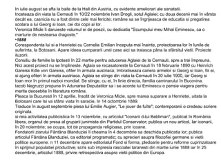 In iulie august se afla la baile de la Hall din Austria, cu evidente ameliorari ale sanatatii.
Inceteaza din viata la Cernauti în 10/22 noiembrie Ivan Drogli, sotul Aglaiei; cu doua decenii mai în vârsta
decât ea, casnicia nu a fost dintre cele mai fericite; ramâne sa se îngrijeasca de educatia si pregatirea
scolara a lui Georg si Ioan, cei doi copii ai lor.
Veronica Micle îi daruieste volumul ei de poezii, cu dedicatia "Scumpului meu Mihai Eminescu, ca o
marturie de nestearsa dragoste."
•1888
Corespondenta lui si a Henrietei cu Cornelia Emilian începuta mai înainte, protectoarea lor în lunile de
suferinta, la Botosani. Apare ideea cumpararii unei case aici sa traiasca pâna la sfârsitul vietii. Proiecte
iluzorii.
Consiliu de familie la Ipotesti în 22 martie pentru aducerea Aglaiei de la Cernauti, spre a trai împreuna.
Nici acest proiect nu se împlineste. Aglaia se recasatoreste la Cernauti în 18 februarie 1890 cu Heinrich
Gareiss Edle von Gareiss, ofiter în armata austriaca; îmbratiseaza cariera armelor si Georg si Ioan, fiii ei,
si ajung ofiteri în armata austriaca. Aglaia se stinge din viata la Cernauti în 30 iulie 1900, iar Georg si
Ioan mor în primul razboi mondial. Se stinge, cu ei, în linie directa, familia caminarului în Bucovina.
Iacob Negruzzi propune în Adunarea Deputatilor sa i se acorde lui Eminescu o pensie viagera pentru
merite deosebite în literatura româna.
Pleaca la Bucuresti în 12 aprilie, însotit de Veronica Micle, spre marea suparare a Henrietei, uitata la
Botosani care îsi va sfârsi viata în saracie, în 14 octombrie 1889.
Traduce în august septembrie piesa lui Emilie Augier, "Le jouer de fuîte"; contemporanii o credeau scriere
originala.
si reia activitatea publicistica în 13 noiembrie, cu articolul "Iconarii d-lui Beldiman", publicat în România
libera, organul de presa al gruparii junimiste din Partidul Conservator; publica un nou articol, Iar iconarii,
în 20 noiembrie; se ocupa, tot de propaganda religioasa, prin icoane.
Fondatorii ziarului Fântâna Blanduziei îl cheama în 4 decembrie sa deschida publicatia lor; publica
articolul Fântâna Blanduziei, ca editorial programatic; cu aprecieri asupra filozofiei germane si vietii
politice europene. n 11 decembrie apare editorialul Fond si forma, pledoarie pentru reforme cuprinzatoare
în sprijinul populatiei productive; scris sub impresia rascoalei taranesti din martie iunie 1888 iar în 25
decembrie, articolul 1888, privire retrospectiva asupra vietii politice din Europa.

 