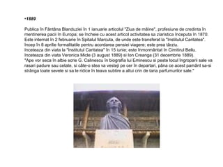 •1889
Publica în Fântâna Blanduziei în 1 ianuarie articolul "Ziua de mâìne", profesiune de credinta în
mentinerea pacii în Europa; se încheie cu acest articol activitatea sa ziaristica începuta în 1870.
Este internat în 2 februarie în Spitalul Marcuta, de unde este transferat la "Institutul Caritatea".
Incep în 8 aprilie formalitatile pentru acordarea pensiei viagere; este prea târziu.
Inceteaza din viata la "Institutul Caritatea" în 15 iunie; este înmormântat în Cimitirul Bellu.
Inceteaza din viata Veronica Micle (3 august 1889) si Ion Creanga (31 decembrie 1889).
"Ape vor seca în albie scrie G. Calinescu în biografia lui Eminescu si peste locul îngroparii sale va
rasari padure sau cetate, si câte-o stea va vesteji pe cer în departari, pâna ce acest pamânt sa-si
strânga toate sevele si sa le ridice în teava subtire a altui crin de taria parfumurilor sale."

 