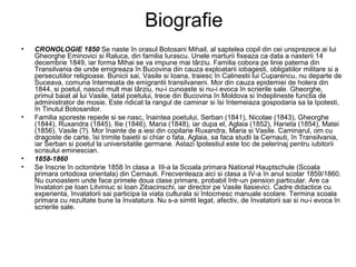 Biografie
•

•

•
•

CRONOLOGIE 1850 Se naste în orasul Botosani Mihail, al saptelea copil din cei unsprezece ai lui
Gheorghe Eminovici si Raluca, din familia Iurascu. Unele marturii fixeaza ca data a nasterii 14
decembrie 1849, iar forma Mihai se va impune mai târziu. Familia cobora pe linie paterna din
Transilvania de unde emigreaza în Bucovina din cauza exploatarii iobagesti, obligatiilor militare si a
persecutiilor religioase. Bunicii sai, Vasile si Ioana, traiesc în Calinestii lui Cuparencu, nu departe de
Suceava, comuna întemeiata de emigrantii transilvaneni. Mor din cauza epidemiei de holera din
1844, si poetul, nascut mult mai târziu, nu-i cunoaste si nu-i evoca în scrierile sale. Gheorghe,
primul baiat al lui Vasile, tatal poetului, trece din Bucovina în Moldova si îndeplineste functia de
administrator de mosie. Este ridicat la rangul de caminar si îsi întemeiaza gospodaria sa la Ipotesti,
în Tinutul Botosanilor.
Familia sporeste repede si se nasc, înaintea poetului, Serban (1841), Nicolae (1843), Gheorghe
(1844), Ruxandra (1845), Ilie (1846), Maria (1848), iar dupa el, Aglaia (1852), Harieta (1854), Matei
(1856), Vasile (?). Mor înainte de a iesi din copilarie Ruxandra, Maria si Vasile. Caminarul, om cu
dragoste de carte, îsi trimite baietii si chiar o fata, Aglaia, sa faca studii la Cernauti, în Transilvania,
iar Serban si poetul la universitatile germane. Astazi Ipotestiul este loc de pelerinaj pentru iubitorii
scrisului eminescian.
1858-1860
Se înscrie în octombrie 1858 în clasa a III-a la Scoala primara National Hauptschule (Scoala
primara ortodoxa orientala) din Cernauti. Frecventeaza aici si clasa a IV-a în anul scolar 1859/1860.
Nu cunoastem unde face primele doua clase primare, probabil într-un pension particular. Are ca
învatatori pe Ioan Litviniuc si Ioan Zibacinschi, iar director pe Vasile Ilasievici. Cadre didactice cu
experienta, învatatorii sai participa la viata culturala si întocmesc manuale scolare. Termina scoala
primara cu rezultate bune la învatatura. Nu s-a simtit legat, afectiv, de învatatorii sai si nu-i evoca în
scrierile sale.

 