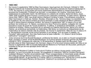 •
•

•

•
•

1860-1863
Se înscrie în septembrie 1860 la Ober Gymnasium, liceul german din Cernauti, înfiintat în 1808,
singura institutie de învatamant liceal la acea data în Bucovina anexata de Imperiul habsburgic în
1775. Se impune în cursul anilor prin buna organizare administrativa si marea severitate în
procesul de învatamânt. Profesorii se recrutau, cu precadere, din Austria, întocmesc studii si
colaboreaza la publicatiile vremii. Se înfiinteaza si o catedra de româna, destul de târziu, dupa
1848. Este ocupata de Aron Pumnul. Cunoscut prin Lepturariu românesc, în patru tomuri, tiparit la
Viena între 1862 si 1865, cea dintâi istorie a literaturii române în texte. Frecventeaza cursurile la
Ober Gymnasium si fratii sai, Serban, Nicolae, Gheorghe si Ilie. Termina clasa I cu rezultate bune
la învatatura. Nu are nota la româna pe primul semestru si este clasificat de Miron Calinescu,
erudit în istoria bisericii ortodoxe române. Se înscrie în septembrie 1861 în clasa a II-a si are
profesor de româna pe I. G. Sbiera, succesorul lui Aron Pumnul la catedra, culegator din creatie
populara si autor de studii de Tinuta academica. Il califica, în amândoua semestrele, cu note
maxime la româna. Obtine insuficient pe un semestru la Valentin Kermanner, latina si la Johann
Haiduk, pe amândoua semestrele, la matematica. Mai târziu va marturisi ca îndepartarea sa de
matematica se datora metodei rele de predare. Se înscrie în septembrie 1862 din nou în clasa a IIa, frecventeaza cursurile numai primul semestru si se retrage, cum se arata în catalog, ca
"privatist" (elev-particular). Are note foarte bune la toate materiile. I. G. Sbiera îi da la româna
calificativul "vorzüglich" (eminent).
Este remarcat de Ernst Rudolf Neubauer, profesorul de istorie, ca un elev cu însusiri exceptionale.
Poet, prozator si ziarist, Ernst Rudolf Neubauer va fi primul director al liceului german din Radauti
înfiintat în 1872. Inceteaza din viata Ilie, în 28 decembrie în Spitalul ostirii din Bucuresti. Face
primele clase la Ober Gymnasium din Cernauti, clasa a IV-a la Liceul romano-catolic din Sibiu si se
înscrie în septembrie 1861 la Scoala Nationala de Medicina si Farmacie din Bucuresti; pierde prin
moartea lui Ilie pe cel mai aproape dintre fratii sai.
1864-1865
Demersuri la Ministerul Cultelor si Instructiunii Publice sa obtina o bursa pentru continuarea
studiilor; nu sunt încununate de succes. Se angajeaza în noiembrie 1864 la Consiliul Permanent
Judetean Botosani "scriitor al cancelariei sale". Face corespondenta si întocmeste actele oficiale.
Are coleg pe George Manea Foxaneanu, care îl numeste Mihael Eminescu probabil pentru
preocuparile literare. Isi da demisia în 5 martie 1865 si o motiveaza prin "dorinta de a urma studiile
colegiale din Gimnaziul Plenariu din Bucovina". Destinul îl va conduce pe alte drumuri.

 