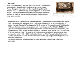 •
•

1867-1868
Este în trupa lui Iorgu Caragiale din octombrie 1867 si întocmeste
memorii catre organele administrative pe care le semneaza
"Iorgu Caragiale si asociatii sai". Din trupa lui Iorgu Caragiale
trece în cea a lui Mihail Pascaly, care îl angajeaza ca "sufleur II si
copist". In manuscrise se pastreaza mai multe piese copiate de
el, care se joaca pe scena. I se încredinteaza si interpretarea
unor roluri mai mici.

(caseta de machiaj din perioada turneelor
teatrale si placuta de pe capac cu monograma)

Insoteste trupa lui Mihail Pascaly în turneul pe care îl întreprinde în Transilvania în mai-august
1868. Da reprezentatii la Brasov, Sibiu, Lugoj, Arad si Oravita si i se face, pretutindeni, o
primire triumfala. Publica în Familia poezia "Ce-Ti doresc eu Tie, dulce Românie" (2/14 aprilie
1867) una din cele mai cunoscute ode ale sale închinate patriei, "La Heliade" (18/30 iunie
1867), evocare a personalitatii "batrânului bard" care si trimite la "Ieremiada" lui Schiller. Viata
în mediul teatral sta la baza poeziilor publicate tot în Familia, "La o artista" (18/30 august 1868)
si "Amorul unei marmure" (19 septembrie/1 octombrie), cu imagini din Mira, piesa de teatru
care apartine anilor 1868 - 1869. Traduce la initiativa lui Mihail Pascaly tratatul lui Heinrich
Theodor Rötscher: "Die Kunst der drammatische Darstellung"; pregateste textul pentru tipar;
ramâne în manuscrise .
Lucrare fundamentala, îl familiarizeaza cu estetica teatrala si îl introduce în literatura
universala.

 