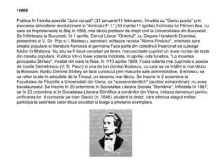 •1869
Publica în Familia poeziile "Junii corupti" (31 ianuarie/11 februarie), înrudita cu "Geniu pustiu" prin
evocarea atmosferei revolutionare si "Amicului F. I." (30 martie/11 aprilie) închinata lui Filimon Ilea, cu
care se împrieteneste la Blaj în 1866, mai târziu profesor de drept civil la Universitatea din Bucuresti.
Se înfiinteaza la Bucuresti, în 1 aprilie, Cercul Literar "Orientul", cu Grigore Haralamb Grandea,
presedinte si V. Gr. Pop si I. Badescu, secretari; editeaza revista "Albina Pindului", orientata spre
creatia populara si literatura franceza si germana.Face parte din colectivul însarcinat sa culeaga
folclor în Moldova. Nu stiu sa fi facut cercetari pe teren; manuscrisele cuprind un mare numar de texte
din creatia populara. Publica într-o foaie volanta îndoliata, în aprilie, oda funebra, "La moartea
principelui Stirbey", încetat din viata la Nisa, în 1/13 aprilie 1869. Foaia volanta mai cuprinde o poezie
de Vasile Demetrescu (V. D. Paun) si una de Ion (Ionita) Bodescu, cu care se va întâlni si mai târziu
la Botosani. Barbu Dimitrie Stirbey se face cunoscut prin masurile sale administrative. Eminescu se
va referi la ele în articolele de la Timpul, un deceniu mai târziu. Se înscrie în 2 octombrie la
Facultatea de Filozofie a Universitatii din Viena, ca "ausserordentlich" (auditor extraordinar); nu avea
bacalaureatul. Se înscrie în 20 octombrie în Societatea Literara Sociala "România", înfiintata în 1867;
iar în 23 octombrie si în Societatea Literara Stiintifica a românilor din Viena; initiaza demersuri pentru
unificarea lor. Il cunoaste pe Ioan Slavici (n. 1848), student la drept, care efectua stagiul militar;
participa la sedintele celor doua societati si leaga o prietenie exemplara.

 