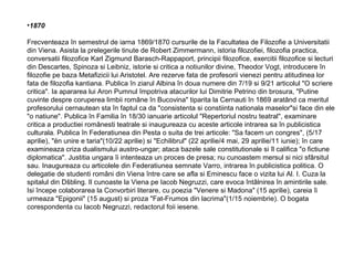 •1870
Frecventeaza în semestrul de iarna 1869/1870 cursurile de la Facultatea de Filozofie a Universitatii
din Viena. Asista la prelegerile tinute de Robert Zimmermann, istoria filozofiei, filozofia practica,
conversatii filozofice Karl Zigmund Barasch-Rappaport, principii filozofice, exercitii filozofice si lecturi
din Descartes, Spinoza si Leibniz, istorie si critica a notiunilor divine, Theodor Vogt, introducere în
filozofie pe baza Metafizicii lui Aristotel. Are rezerve fata de profesorii vienezi pentru atitudinea lor
fata de filozofia kantiana. Publica în ziarul Albina în doua numere din 7/19 si 9/21 articolul "O scriere
critica". Ia apararea lui Aron Pumnul împotriva atacurilor lui Dimitrie Petrino din brosura, "Putine
cuvinte despre coruperea limbii române în Bucovina" tiparita la Cernauti în 1869 aratând ca meritul
profesorului cernautean sta în faptul ca da "consistenta si constiinta nationala maselor"si face din ele
"o natiune". Publica în Familia în 18/30 ianuarie articolul "Repertoriul nostru teatral", examinare
critica a productiei românesti teatrale si inaugureaza cu aceste articole intrarea sa în publicistica
culturala. Publica în Federatiunea din Pesta o suita de trei articole: "Sa facem un congres", (5/17
aprilie), "ën unire e taria"(10/22 aprilie) si "Echilibrul" (22 aprilie/4 mai, 29 aprilie/11 iunie); în care
examineaza criza dualismului austro-ungar; ataca bazele sale constitutionale si îl califica "o fictiune
diplomatica". Justitia ungara îi intenteaza un proces de presa; nu cunoastem mersul si nici sfârsitul
sau. Inaugureaza cu articolele din Federatiunea semnate Varro, intrarea în publicistica politica. O
delegatie de studenti români din Viena între care se afla si Eminescu face o vizita lui Al. I. Cuza la
spitalul din Dšbling. Il cunoaste la Viena pe Iacob Negruzzi, care evoca întâlnirea în amintirile sale.
Isi începe colaborarea la Convorbiri literare, cu poezia "Venere si Madona" (15 aprilie), careia îi
urmeaza "Epigonii" (15 august) si proza "Fat-Frumos din lacrima"(1/15 noiembrie). O bogata
corespondenta cu Iacob Negruzzi, redactorul foii iesene.

 