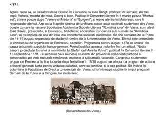 •1871
Aglaia, sora sa, se casatoreste la Ipotesti în 7 ianuarie cu Ioan Drogli, profesor în Cernauti; Au trei
copii: Veturia, moarta de mica, Georg si Ioan. Publica în Convorbiri literare în 1 martie poezia "Mortua
est"; a treia poezie dupa "Venere si Madona" si "Epigonii"; si retine atentia lui Maiorescu care îi
recunoaste talentul. Are loc la 8 aprilie sedinta de unificare acelor doua societati studentesti din Viena;
ocazie cu care ia nastere Societatea Academica Sociala Literara "România juna" din Viena; sunt alesi
Ioan Slavici, presedinte, si Eminescu, bibliotecar; societatea, cunoscuta sub numele de "România
juna", se va impune ca una din cele mai importante societati studentesti. Se tine serbarea de la Putna
din 14-16 august, organizata de studentii români de la Universitatea din Viena. Slavici este presedinte
al comitetului de organizare iar Eminescu, secretar. Programata pentru august 1870 se amâna din
cauza izbucnirii razboiului franco-german. Poetul justifica aceasta hotarâre într-un articol, "Notita
asupra proiectatei întruniri la mormântul lui Stefan cel Mare la Putna", publicat în Convorbiri literare în
15 septembrie 1870. La serbarea care reuneste studentii din provinciile românesti participa si
personalitati ale vietii culturale românesti, expresie a solidaritatii nationale. Congresul studentesc
propus de Eminescu îsi tine lucrarile dupa festivitate în 16/28 august; se adopta ca program de actiune
a tinerei generatii lupta pentru unitatea culturala, care sa conduca si la cea politica. Se înscrie în
octombrie la Facultatea de Drept a Universitatii din Viena; si îsi întrerupe studiile în timpul pregatirii
Serbarii de la Putna si a Congresului studentesc.

(Universitatea din Viena)

 
