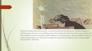 Eminescu li se alatura, în generatia urmatoare, nu numai prin poetizarea trecutului generos, a basmelor, legendelor si
traditiilor populare, dar si prin acea sensibilitate pentru vechimea înfatisarilor din jurul sau, despre care ne vorbeste unul
dintre epitetele sale cele mai caracteristice. Gândirea eliberata vrea sa patrunda pâna în adâncimea sufletului omenesc, sa
sondeze misterele naturii si sa se ridice pâna la conceptiile cele mai generale ale inteligentei, pâna la cunoasterea legilor
eterne ale naturii.“ tudor vianu
 