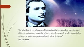 “Cu totul dosebit in felul sau, om al timpului modern, deocamdata blazat in cuget,
iubitor de antiteze cam exagerate, reflexiv mai peste marginile iertate [...], dar in fine
poet, poet in toata puterea cuvantului este Mihai Eminescu.”
TituMaiorescu
 