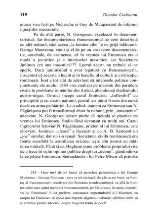 118                                                    Theodor Codreanu

aiurea i-au ferit pe Nietzsche ºi Guy de Maupassant de infernul
injecþiilor mercuriale.
         Pe de altã parte, N. Georgescu exceleazã în documen-
taristicã. Iar documentaristica francmasonicã se cere descifratã
cu altã mãsurã, cãci aceea „la lumina zilei” e cu grijã înlãturatã.
George Munteanu, venit ºi el de pe un vast teren documentaris-
tic, conchide, de asemenea, cã în vremea lui Eminescu era o
modã a jocurilor ºi a intereselor masonice, iar Societatea
Junimea era una masonicã218. Lucrul acesta nu trebuie sã ne
sperie. Dacã junimismul a avut legãturã cu francmasoneria,
înseamnã cã aceasta a lucrat ºi în beneficiul culturii ºi civilizaþiei
româneºti. Însã e tot atât de adevãrat cã interesele politice con-
juncturale ale anului 1883 i-au coalizat pe masonii din partidele
rivale în problema românilor din Ardeal, abandonaþi dualismului
austro-ungar. De-aici începe cazul Eminescu. „Inflexibil” cu
principiile ºi cu soarta naþiunii, poetul n-a putut fi scos din cursã
decât cu arma psihiatriei. La o adicã, oameni ca Eminescu sau N.
Fãgãrãºanu pot fi transformaþi chiar în nebuni, prin „tratamente”
adecvate. N. Georgescu aduce probe cã metoda se practica pe
vremea lui Eminescu, Stalin fiind devansat cu mulþi ani. Cazul
inginerului feroviar N. Fãgãrãºanu, prieten al lui Eminescu, este
elocvent. Junimea „aleasã” a încercat ºi cu A. D. Xenopol un
„joc” similar, dar nu i-a reuºit. Societatea civilã româneascã era
foarte sensibilã la asimilarea oricãrei ieºiri din normã cu rãtã-
cirea mintalã. Pânã ºi dr. Boghean pune problema propriului risc
de a trece în ochii opiniei publice drept un „nebun”, gândindu-se
la ce pãþise Eminescu. Semnalându-i lui Petre Missir cã primise


        218 - Oare nu-i de tot hazul cã perechea paronimica a lui George
Munteanu - George Muntean - care se tot etaleazã, de câþiva ani buni, ca frun-
taº al francmasonerii reactivate din România postdecembristã, se aflã în frun-
tea celor care apãrã memoria francmasoneriei, pe Maiorescu, în speþa, împotri-
va lui Eminescu? E de preferat, raþioneazã imperturbabil d-l Muntean, ca
asupra lui Eminescu sã apese mai departe stigmatul nebuniei sifilitice decât sã
se restituie public adevãrul despre tragedia traitã de poet!
 