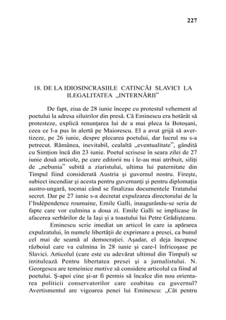 227




 18. DE LA IDIOSINCRASIILE CATINCÃI SLAVICI LA
            ILEGALITATEA „INTERNÃRII”

        De fapt, ziua de 28 iunie începe cu protestul vehement al
poetului la adresa siluirilor din presã. Cã Eminescu era hotãrât sã
protesteze, explicã renunþarea lui de a mai pleca la Botoºani,
ceea ce l-a pus în alertã pe Maiorescu. El a avut grijã sã aver-
tizeze, pe 26 iunie, despre plecarea poetului, dar lucrul nu s-a
petrecut. Rãmânea, inevitabil, cealaltã „eventualitate”, gânditã
cu Simþion încã din 23 iunie. Poetul scrisese în seara zilei de 27
iunie douã articole, pe care editorii nu i le-au mai atribuit, siliþi
de „nebunia” subitã a ziaristului, ultima lui paternitate din
Timpul fiind consideratã Austria ºi guvernul nostru. Fireºte,
subiect incendiar ºi acesta pentru guvernanþi ºi pentru diplomaþia
austro-ungarã, tocmai când se finalizau documentele Tratatului
secret. Dar pe 27 iunie s-a decretat expulzarea directorului de la
l’Indépendence roumaine, Emile Galli, inaugurându-se seria de
fapte care vor culmina a doua zi. Emile Galli se implicase în
afacerea serbãrilor de la Iaºi ºi a toastului lui Petre Grãdiºteanu.
         Eminescu scrie imediat un articol în care ia apãrarea
expulzatului, în numele libertãþii de exprimare a presei, ca bunul
cel mai de seamã al democraþiei. Aºadar, el deja începuse
rãzboiul care va culmina în 28 iunie ºi care-l înfricoºase pe
Slavici. Articolul (care este cu adevãrat ultimul din Timpul) se
intituleazã Pentru libertatea presei ºi a jurnalistului. N.
Georgescu are temeinice motive sã considere articolul ca fiind al
poetului. ª-apoi cine ºi-ar fi permis sã încalce din nou orienta-
rea politicii conservatorilor care coabitau cu guvernul?
Avertismentul are vigoarea penei lui Eminescu: „Cât pentru
 