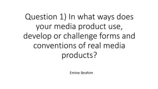 Question 1) In what ways does
your media product use,
develop or challenge forms and
conventions of real media
products?
Emine Ibrahim
 