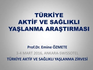 TÜRKİYE
AKTİF VE SAĞLIKLI
YAŞLANMA ARAŞTIRMASI
Prof.Dr. Emine ÖZMETE
3-4 MART 2016, ANKARA-SWISSOTEL
TÜRKİYE AKTİF VE SAĞLIKLI YAŞLANMA ZİRVESİ
 