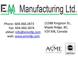 11588 Kingston St., Maple Ridge, BC,  V2X 9J8, Canada Phone: 604.460.2873       Fax: 604.460.2874 eMail: Info@emmfg.com     web: www.emmfg.com 