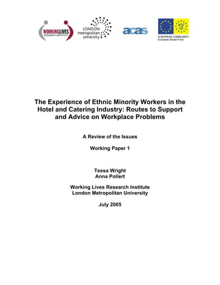 The Experience of Ethnic Minority Workers in the
Hotel and Catering Industry: Routes to Support
and Advice on Workplace Problems
A Review of the Issues
Working Paper 1
Tessa Wright
Anna Pollert
Working Lives Research Institute
London Metropolitan University
July 2005
 
