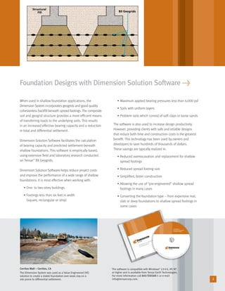 Technology for Foundation Improvement
for Shallow Footings
©2005TensarEar
th
Technologies, Inc. Dimension is a registered trademark. For technical assistance, call 800-TENSAR-1. ww
w.tensarcorp.com
Technology for
Foundation Improvement
for Shallow Footings
2
Foundation Designs with Dimension Solution Software >
When used in shallow foundation applications, the
Dimension System incorporates geogrids and good quality
cohesionless backﬁll beneath spread footings. The composite
soil and geogrid structure provides a more efﬁcient means
of transferring loads to the underlying soils. This results
in an increased effective bearing capacity and a reduction
in total and differential settlement.
Dimension Solution Software facilitates the calculation
of bearing capacity and predicted settlement beneath
shallow foundations. This software is empirically based,
using extensive ﬁeld and laboratory research conducted
on Tensar®
BX Geogrids.
Dimension Solution Software helps reduce project costs
and improve the performance of a wide range of shallow
foundations. It is most effective when working with:
• One- to two-story buildings
• Footings less than six feet in width
(square, rectangular or strip)
• Maximum applied bearing pressures less than 4,000 psf
• Soils with uniform layers
• Problem soils which consist of soft clays or loose sands
The software is also used to increase design productivity.
However, providing clients with safe and reliable designs
that reduce both time and construction costs is the greatest
beneﬁt. This technology has been used by owners and
developers to save hundreds of thousands of dollars.
These savings are typically realized in:
• Reduced overexcavation and replacement for shallow
spread footings
• Reduced spread footing size
• Simpliﬁed, faster construction
• Allowing the use of “pre-engineered” shallow spread
footings in many cases
• Converting the foundation type – from expensive mat,
slab or deep foundations to shallow spread footings in
some cases
Cerritos Mall – Cerritos, CA
The Dimension System was used as a Value Engineered (VE)
solution to create a stable foundation over weak clay on a
site prone to differential settlement.
The software is compatible with Windows®
2000, XP, NT
or higher and is available from Tensar Earth Technologies.
For more information call 800-TENSAR-1 or e-mail
info@tensarcorp.com.
29027_Dimension_Text_r2 8/3/06 3:16 PM Page 2
 
