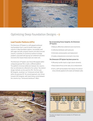 Load Transfer Platforms (LTPs)
The Dimension LTP System is a stiff, geogrid-reinforced
mat foundation that is used to transfer loads to rigid
columns in deep foundation systems. Successfully used
with auger-cast piles, jet-grout columns and vibro-concrete
columns, it provides an economical solution to design
problems associated with placing non-settlement-sensitive
structures that impose heavy loads over weak soils.
The Dimension LTP System uses Tensar BX Geogrids within
compacted granular ﬁll to create a stiffened platform.
The platform minimizes deflection between the columns
that can otherwise be reflected to the surface. Two distinct
design methods can be used for LTPs. The first uses
BX Geogrids, resulting in an “enhanced arching” effect
within the granular fill. The second approach uses Tensar
Uniaxial (UX) Geogrids, with loads being carried between
the columns by a “tensioned membrane” effect.
By incorporating Tensar Geogrids, the Dimension
LTP System:
• Reduces differential settlement and movements
• Uniformly distributes earth pressures
• Eliminates overexcavation and replacement
• Enables embankments to be built in less time
The Dimension LTP System has been proven to:
• Efﬁciently transfer loads to rigid column elements
• Resist lateral thrust at the sides of an embankment
• Form a stiff mat foundation that reduces the vertical
stress directly applied to the weak soil between piles
Optimizing Deep Foundation Designs >
The photo and diagram here are an example of a LTP System and
soil arching.
29027_Dimension_Text_r2 8/3/06 3:17 PM Page 3
 