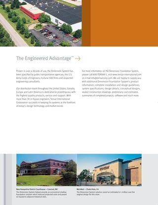 Proven in over a decade of use, the Dimension System has
been speciﬁed by public transportation agencies, the U.S.
Army Corps of Engineers, Fortune 500 ﬁrms and respected
engineering consultants.
Our distribution team throughout the United States, Canada,
Europe and Latin America is dedicated to providing you with
the highest quality products, service and support. With
more than 30 in-house engineers, Tensar International
Corporation succeeds in keeping its systems at the forefront
of today’s design technology and market trends.
For more information on the Dimension Foundation System,
please call 800-TENSAR-1, visit www.tensar-international.com
or e-mail info@tensarcorp.com. We are happy to supply you
with additional Dimension Foundation System’s product
information, complete installation and design guidelines,
system specifications, design details, conceptual designs,
sealed construction drawings, preliminary cost estimates,
summaries of completed projects, software and much more.
The Engineered Advantage™
>
New Hampshire District Courthouse – Concord, NH
The Dimension System helped provide an economical shallow
foundation solution which reduced projected costs and posed
no hazard to adjacent historical sites.
Wal-Mart – Chula Vista, CA
The Dimension System solution saved an estimated $1 million over the
original design for this store.
29027_Dimension_Text_r2 8/3/06 3:16 PM Page 1
 
