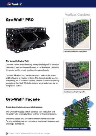 The Versatile Living Wall.
Vertical Gardens
Create cascading living walls
Create double sided living walls
Gro-Wall®
PRO is a versatile living wall system designed to construct
robust living walls such as double sided landscaped walls, cascading
living walls and living walls requiring intensive soil depth.
Gro-Wall®
PRO features channel conduits for steel reinforcement
and the housing of irrigation systems. The channels can be used for
multiple drip line or drip head irrigation systems for intensive watering
applications. Gro-Wall®
PRO also features a rigid wall mount clip for
fixing to wall surface.
Create beautiful dense vegetated façades.
The Gro-Wall®
Façade system facilitates easy installation and
integration with existing buildings and new architectural designs.
The strong design and ease of installation makes Gro-Wall®
Façade and ideal choice for architects, landscape designers and
landscape contractors.
Gro-Wall®
FaçadeGro-Wall®
Façade
Gro-Wall®
PROGro-Wall®
PRO
ATLANTIS ENVIRONMENTAL DESIGNS & SOLUTIONS10
 