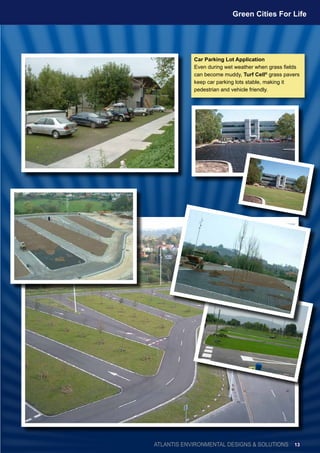 Car Parking Lot Application
Even during wet weather when grass fields
can become muddy, Turf Cell®
grass pavers
keep car parking lots stable, making it
pedestrian and vehicle friendly.
ATLANTIS ENVIRONMENTAL DESIGNS & SOLUTIONS
Green Cities For Life
13
 