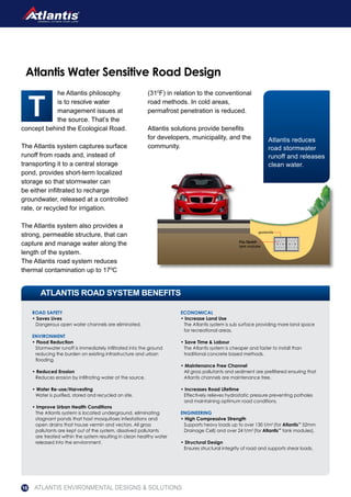 he Atlantis philosophy
is to resolve water
management issues at
the source. That’s the
concept behind the Ecological Road.
The Atlantis system captures surface
runoff from roads and, instead of
transporting it to a central storage
pond, provides short-term localized
storage so that stormwater can
be either infiltrated to recharge
groundwater, released at a controlled
rate, or recycled for irrigation.
The Atlantis system also provides a
strong, permeable structure, that can
capture and manage water along the
length of the system.
The Atlantis road system reduces
thermal contamination up to 170
C
(310
F) in relation to the conventional
road methods. In cold areas,
permafrost penetration is reduced.
Atlantis solutions provide benefits
for developers, municipality, and the
community.
ROAD SAFETY
• Saves Lives
Dangerous open water channels are eliminated.
ENVIRONMENT
• Flood Reduction
Stormwater runoff is immediately infiltrated into the ground
reducing the burden on existing infrastructure and urban
flooding.
• Reduced Erosion
Reduces erosion by infiltrating water at the source.
• Water Re-use/Harvesting
Water is purified, stored and recycled on site.
• Improve Urban Health Conditions
The Atlantis system is located underground, eliminating
stagnant ponds that host mosquitoes infestations and
open drains that house vermin and vectors. All gross
pollutants are kept out of the system, dissolved pollutants
are treated within the system resulting in clean healthy water
released into the environment.
ECONOMICAL
• Increase Land Use
The Atlantis system is sub surface providing more land space
for recreational areas.
• Save Time & Labour
The Atlantis system is cheaper and faster to install than
traditional concrete based methods.
• Maintenance Free Channel
All gross pollutants and sediment are prefiltered ensuring that
Atlantis channels are maintenance free.
• Increases Road Lifetime
Effectively relieves hydrostatic pressure preventing potholes
and maintaining optimum road conditions.
ENGINEERING
• High Compressive Strength
Supports heavy loads up to over 130 t/m2
(for Atlantis™
52mm
Drainage Cell) and over 24 t/m2
(for Atlantis™
tank modules).
• Structural Design
Ensures structural integrity of road and supports shear loads.
ATLANTIS ROAD SYSTEM BENEFITS
Atlantis Water Sensitive Road Design
Atlantis reduces
road stormwater
runoff and releases
clean water.
geotextile
Flo-Tank®
tank modules
ATLANTIS ENVIRONMENTAL DESIGNS & SOLUTIONS16
 