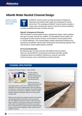 The new campus
is being built on 75
hectares at New Khalifa
City near Abu Dhabi
International Airport.
Atlantis products are
being used as part of the
stormwater system. Over 6.1km of infiltration channels or
soakaways have been installed beside roads and pathways,
providing over 4 million litres of storage. The channel system
is constructed of thousands of Atlantis Flo-Tank® - Double
Modules wrapped in geotextile, placed in the channel two
modules wide.
Water from the impervious surfaces is stored in the modules
and gradually allowed to percolate into the surrounding
soil. The infiltration channels are sized to make sure that it
doesn’t overflow in severe storm events and to ensure that
all the water is dissipated effectively into the surrounding
area. A concrete sump has been provided a regular intervals
to ensure that sand and vegetation matter cannot enter the
infiltration channel.
he Atlantis®
channel system provides permanent underground
waterways that restores water quality and recharges the natural
environment. The underground Atlantis®
channel system provides a
unique way of working with nature to solve the enormous problems
currently associated with open concrete channels.
Atlantis®
Underground Channels
With the Atlantis®
channel system being a underground system, these problems
with open concrete channels are rectified. The permeable channel system can
be designed to follow inherent contours of the landform and emulate the flow
of natural waterways. This channel design creates vertical flow turbulence and
reduces the overall flow velocity while increasing the self cleansing capacity of the
channel bed to create healthy aerobic conditions.
Environmental Benefits
By replacing open concrete channels with Atlantis®
channel systems,
cities can now benefit from increased environmental amenities, greater
recreational space and healthier conditions by using the vast tracts
of land once given over to rapid flowing concrete channels.
Atlantis Water Neutral Channel Design
Reclaim wasted
land and release
clean water.
CHANNEL INFILTRATION
Zayed University Project - Abu Dhabi
ATLANTIS ENVIRONMENTAL DESIGNS & SOLUTIONS18
 