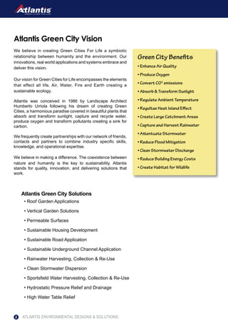 Atlantis Green City Solutions
We believe in creating Green Cities For Life a symbiotic
relationship between humanity and the environment. Our
innovations, real world applications and systems embrace and
deliver this vision.
Our vision for Green Cities for Life encompasses the elements
that effect all life, Air, Water, Fire and Earth creating a
sustainable ecology.
Atlantis was conceived in 1986 by Landscape Architect
Humberto Urriola following his dream of creating Green
Cities, a harmonious paradise covered in beautiful plants that
absorb and transform sunlight, capture and recycle water,
produce oxygen and transform pollutants creating a sink for
carbon.
We frequently create partnerships with our network of friends,
contacts and partners to combine industry specific skills,
knowledge, and operational expertise.
We believe in making a difference. The coexistence between
nature and humanity is the key to sustainability. Atlantis
stands for quality, innovation, and delivering solutions that
work.
Atlantis Green City Vision
Green City Benefits
• Enhance Air Quality
• Produce Oxygen
• Convert CO2
emissions
• Absorb & Transform Sunlight
• Regulate Ambient Temperature
• Regultae Heat Island Effect
• Create Large Catchment Areas
• Capture and Harvest Rainwater
• Attentuate Stormwater
• Reduce Flood Mitigation
• Clean Stormwater Discharge
• Reduce Building Energy Costs
• Create Habitat for Wildlife
ATLANTIS ENVIRONMENTAL DESIGNS & SOLUTIONS2
• Roof Garden Applications
• Vertical Garden Solutions
• Permeable Surfaces
• Sustainable Housing Development
• Sustainable Road Application
• Sustainable Underground Channel Application
• Rainwater Harvesting, Collection & Re-Use
• Clean Stormwater Dispersion
• Sportsfield Water Harvesting, Collection & Re-Use
• Hydrostatic Pressure Relief and Drainage
• High Water Table Relief
 
