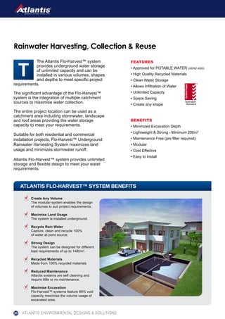 The Atlantis Flo-Harvest™ system
provides underground water storage
of unlimited capacity and can be
installed in various volumes, shapes
and depths to meet specific project
requirements.
The significant advantage of the Flo-Harvest™
system is the integration of multiple catchment
sources to maximise water collection.
The entire project location can be used as a
catchment area including stormwater, landscape
and roof areas providing the water storage
capacity to meet your requirements.
Suitable for both residential and commercial
installation projects, Flo-Harvest™ Underground
Rainwater Harvesting System maximizes land
usage and minimizes stormwater runoff.
Atlantis Flo-Harvest™ system provides unlimited
storage and flexible design to meet your water
requirements.
Rainwater Harvesting, Collection & Reuse
FEATURES
• Approved for POTABLE WATER (AS/NZ 4020)
• High Quality Recycled Materials
• Clean Water Storage
• Allows Infiltration of Water
• Unlimited Capacity
• Space Saving
• Create any shape
BENEFITS
• Minimized Excavation Depth
• Lightweight & Strong - Minimum 20t/m2
• Maintenance Free (pre filter required)
• Modular
• Cost Effective
• Easy to Install
ATLANTIS FLO-HARVEST™ SYSTEM BENEFITS
SPORTSDRY™ Playing Field System
Create Any Volume
The modular system enables the design
of volumes to suit project requirements.
Maximise Land Usage
The system is installed underground.
Recycle Rain Water
Capture, clean and recycle 100%
of water at point source.
Strong Design
The system can be designed for different
load requirements of up to 148t/m2
.
Recycled Materials
Made from 100% recycled materials
Reduced Maintenance
Atlantis systems are self cleaning and
require little or no maintenance.
Maximise Excavation
Flo-Harvest™ systems feature 95% void
capacity maximise the volume usage of
excavated area.
ATLANTIS ENVIRONMENTAL DESIGNS & SOLUTIONS20
 