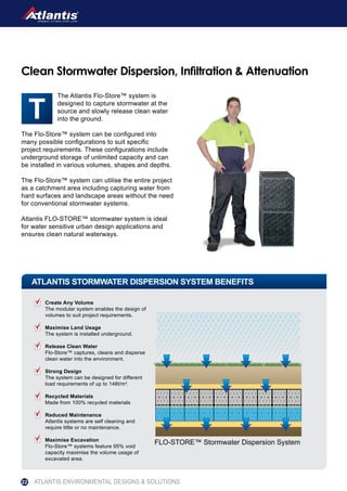 The Atlantis Flo-Store™ system is
designed to capture stormwater at the
source and slowly release clean water
into the ground.
The Flo-Store™ system can be configured into
many possible configurations to suit specific
project requirements. These configurations include
underground storage of unlimited capacity and can
be installed in various volumes, shapes and depths.
The Flo-Store™ system can utilise the entire project
as a catchment area including capturing water from
hard surfaces and landscape areas without the need
for conventional stormwater systems.
Atlantis FLO-STORE™ stormwater system is ideal
for water sensitive urban design applications and
ensures clean natural waterways.
Clean Stormwater Dispersion, Infiltration & Attenuation
ATLANTIS STORMWATER DISPERSION SYSTEM BENEFITS
FLO-STORE™ Stormwater Dispersion System
Create Any Volume
The modular system enables the design of
volumes to suit project requirements.
Maximise Land Usage
The system is installed underground.
Release Clean Water
Flo-Store™ captures, cleans and disperse
clean water into the environment.
Strong Design
The system can be designed for different
load requirements of up to 148t/m2
.
Recycled Materials
Made from 100% recycled materials
Reduced Maintenance
Atlantis systems are self cleaning and
require little or no maintenance.
Maximise Excavation
Flo-Store™ systems feature 95% void
capacity maximise the volume usage of
excavated area.
ATLANTIS ENVIRONMENTAL DESIGNS & SOLUTIONS22
 