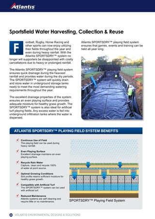 ootball, Rugby, Horse Racing and
other sports can now enjoy utilizing
their fields throughout the year and
even during heavy rainfall. With the
Atlantis SPORTSDRY™ system no
longer will supporters be disappointed with costly
cancellations due to heavy or prolonged rainfall.
The Atlantis SPORTSDRY™ playing field system
ensures quick drainage during the heaviest
rainfall and provides water during the dry periods.
The SPORTSDRY™ system will quickly drain
and store water in underground storage tanks
ready to meet the most demanding watering
requirements throughout the year.
The excellent drainage properties of the system
ensures an even playing surface and provides
adequate moisture for healthy grass growth. The
SPORTSDRY™ system is also ideal for artificial
turf playing fields. Any excess water is fed into
underground infiltration tanks where the water is
dispersed.
Atlantis SPORTSDRY™ playing field system
ensures that games, events and training can be
held all year long.
Sportsfield Water Harvesting, Collection & Reuse
ATLANTIS SPORTSDRY™ PLAYING FIELD SYSTEM BENEFITS
SPORTSDRY™ Playing Field System
Continous Use of Field
The playing field can be used during
heavy rainfall.
Even Playing Surface
Excellent drainage maintains an even
playing surface.
Recycle Rain Water
Capture, clean and recycle 100%
of water at point source.
Optimal Growing Conditions
Soil profile retains sufficient moisture for
healthy grass growth.
Compatible with Artificial Turf
The SPORTSDRY™ system can be used
with artificial turf.
Reduced Maintenance
Atlantis systems are self cleaning and
require little or no maintenance.
ATLANTIS ENVIRONMENTAL DESIGNS & SOLUTIONS24
 