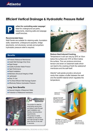 erfect for controlling water seepage!
Ideal for underground car parks,
basements, retaining walls and seepage
cutoff trenches.
Recommended Uses:
Wall Panels are suitable for retaining walls, foundation
walls, basements, underground carparks, bridge
abutments, civil structures, tunnels and anywhere
hydrostatic pressure relief is required.
Reduce Heat Induced Cracking.
Temperature in soil can vary by 200
C at 10cm
below the surface and 100
C at 50cm below
the surface. This can produce enormous
tension and strain on basement walls which
can lead to the cracking of both the waterproof
membrane and the wall itself.
Atlantis®
wall panels provide a structural
cavity that creates a buffer between the wall
and the backfill material which regulates the
temperature.
Benefits
Protects Waterproof Membranes
Install Wall Drainage Only Once
Rigid Design
Quality Australian Made Product
High Performance
Rapid Installation
Maintains Structural Integrity of Wall
Lightweight
Easy To Use
The Most Efficient Wall Drainage System
Effectively Relieve Hydrostatic Pressure
Assured Integrity of Basement Walls
Protection of Waterproof membrane
Long Term Benefits
Free draining
material ensures
efficient drainage.
Flo-Pipe® sub-surface
drainage pipe collects drained
water and channels it to
discharge point.
Atlantis®
Flo-Cell®
Wall Panel pre-wrapped
in Geotextile drains
hydrostatic buildup.
Waterproof
Membrane
Efficient Vertical Drainage & Hydrostatic Pressure Relief
The product is ideal for
shotcreting saving time
and labour costs through
rapid installation and
thereby reducing labour
requirements.
The product is easily
installed by one person
and rigid enough to easily
place and fix on the wall
in seconds.
ATLANTIS ENVIRONMENTAL DESIGNS & SOLUTIONS26
 
