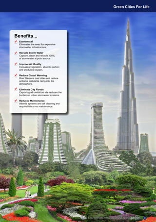 Benefits...
Economical
Eliminates the need for expensive
stormwater infrastructure.
Recycle Storm Water
Capture, clean and recycle 100%
of stormwater at point source.
Improve Air Quality
Increases vegetation, absorbs carbon
and produces oxygen.
Reduce Global Warming
Roof Gardens cool cities and reduce
airborne pollutants rising into the
atmosphere.
Eliminate City Floods
Capturing all rainfall on site reduces the
burden on urban stormwater systems.
Reduced Maintenance
Atlantis systems are self cleaning and
require little or no maintenance.
ATLANTIS ENVIRONMENTAL DESIGNS & SOLUTIONS
Green Cities For Life
3
 