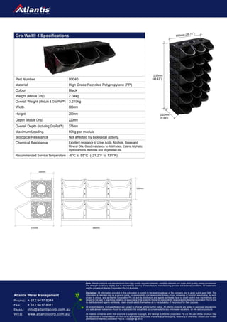 Cascading Living Walls
PHONE: 	+ 612 9417 8344
FAX: 	 + 612 9417 8311
EMAIL:	info@atlantiscorp.com.au
WEB:	www.atlantiscorp.com.au	
Atlantis Water Management
Note: Atlantis products are manufactured from high quality recycled materials, carefully selected and under strict quality control procedures.
The strength could vary slightly due to raw material, country of manufacture, manufacturing process and external conditions. All trademarks
are the property of Atlantis Corporation Pty Ltd Australia.
Disclaimer: All information provided in this publication is correct to the best knowledge of the company and is given out in good faith. This
information is intended only as a general guide, no responsibility can be accepted for any errors, omissions or incorrect assumption. As each
project is unique, and as Atlantis Corporation Pty Ltd and its distributors and agents worldwide have no direct control over the methods em-
ployed by the user in specifying installing or supervising of its products hence no responsibility is accepted by Atlantis Corporation Ply Ltd and
its distributors and agents worldwide. Users should satisfy themselves as to the suitability of the product for their purpose.
All product designs, and specification are subject to change without further notice. All Atlantis products are tested in approved laboratories,
and safe allowed tolerances should be practiced in the actual field, to compensate for any unforeseen situations, on site and on products.
All material contained within this brochure is subject to copyright, and belongs to Atlantis Corporation Ply Ltd. No part of this brochure may
be reproduced or transmitted in any form or by any means, electronic, mechanical, photocopying, recording or otherwise, without prior written
permission of Atlantis Corporation Ply Ltd. Copyright @ 2012.
Gro-Wall® 4 Specifications
Part Number 80040
Material High Grade Recycled Polypropylene (PP)
Colour Black
Weight (Module Only) 2.04kg
Overall Weight (Module & Gro-Pot™) 3.210kg
Width 680mm
Height 200mm
Depth (Module Only) 220mm
Overall Depth (Including Gro-Pot™) 375mm
Maximum Loading 50kg per module
Biological Resistance Not affected by biological activity.
Chemical Resistance Excellent resistance to Urine, Acids, Alcohols, Bases and
Mineral Oils. Good resistance to Aldehydes, Esters, Aliphatic
Hydrocarbons, Ketones and Vegetable Oils.
Recommended Service Temperature -6°C to 55°C (-21.2°F to 131°F)
1230mm
(48.43”)
680mm (26.77”)
220mm
(8.66”)
375mm 680mm
220mm
200mm
 