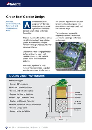 tlantis continues to
progressively develop
innovative products and
systems to convert the
concrete jungle into a sustainable
Green City.
The use of permeable surfaces allows
rainfall to immediately soak into the
ground. Rainwater can easily be
harvested through underground water
carriers and tanks.
Green cities act as a large permeable
surface and can be easily built,
by incorporating roof top gardens,
planter boxes and landscaped
podiums.
The added vegetation in cities
reduces the urban impact on global
warming, provides a sink for carbon
and provides a point source solution
for stormwater, reducing and even
eliminating contaminated runoff into
natural water ways.
The results are a sustainable
integration between urbanization
and nature, creating a sustainable
environment.
ATLANTIS GREEN ROOF BENEFITS
Green Roof Garden Design
Reduces
stormwater runoff
from roads and
releases clean
water.
• Produce Oxygen
• Convert CO2
emissions
• Absorb & Transform Sunlight
• Reduce Ambient Temperature
• Reduce the Heat of Buildings
• Create Large Catchment Areas
• Capture and Harvest Rainwater
• Reduce Stormwater Runoff & discharge
• Reduce Energy Costs
• Create Habitat for Wildlife
Discharge Point
400mm445mm
405 mm
Waterproof
Membrane
Flo-Tank®
tank module
Geotextile
Flo-Cell®
drainage cell
ATLANTIS ENVIRONMENTAL DESIGNS & SOLUTIONS4
 