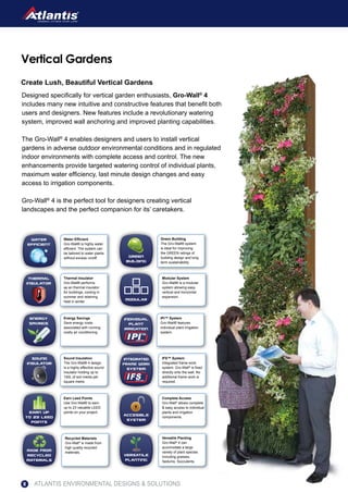 Create Lush, Beautiful Vertical Gardens
Designed specifically for vertical garden enthusiasts, Gro-Wall®
4
includes many new intuitive and constructive features that benefit both
users and designers. New features include a revolutionary watering
system, improved wall anchoring and improved planting capabilities.
The Gro-Wall®
4 enables designers and users to install vertical
gardens in adverse outdoor environmental conditions and in regulated
indoor environments with complete access and control. The new
enhancements provide targeted watering control of individual plants,
maximum water efficiency, last minute design changes and easy
access to irrigation components.
Gro-Wall®
4 is the perfect tool for designers creating vertical
landscapes and the perfect companion for its’ caretakers.
Vertical Gardens
modular
Modular System
Gro-Wall® is a modular
system allowing easy
vertical and horizontal
expansion.
Thermal
insulator
Thermal Insulator
Gro-Wall® performs
as an thermal insulator
for buildings, cooling in
summer and retaining
heat in winter.
versatile
planting
Versatile Planting
Gro-Wall®
4 can
accomodate a large
variety of plant species
including grasses,
Sedums, Succulents.
Green
building
Green Building
The Gro-Wall® system
is ideal for improving
the GREEN ratings of
building design and long
term sustainability.
made from
recycled
materials
Recycled Materials
Gro-Wall®
is made from
high quality recycled
materials.
Earn up
to 23 leed
points
Earn Leed Points
Use Gro-Wall® to earn
up to 23 valuable LEED
points on your project.
accesible
system
Complete Access
Gro-Wall®
allows complete
& easy access to individual
plants and irrigation
components.
Energy
SAVINGS
Energy Savings
Save energy costs
associated with running
costly air conditioning.
integrated
frame work
system
IFS™ System
Integrated frame work
system. Gro-Wall®
is fixed
directly onto the wall. No
additional frame work is
required.
sound
insulator
Sound Insulation
The Gro-Wall® 4 design
is a highly effective sound
insulator holding up to
140L of soil media per
square metre.
individual
plant
irrigation
IPI™ System
Gro-Wall® features
individual plant Irrigation
system.
water
efficient
Water Efficient
Gro-Wall® is highly water
efficient. The system can
be tailored to water plants
without excess runoff.
ATLANTIS ENVIRONMENTAL DESIGNS & SOLUTIONS8
 
