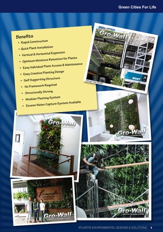 • Rapid Construction
• Quick Plant Installation
• Vertical & Horizontal Expansion
• Optimum Moisture Retention for Plants
• Easy Individual Plant Access & Maintenance
• Easy Creative Planting Design
• Self Supporting Structure
•	 No Framework Required
•	 Structurally Strong
•	 Modular Planting System
•	 Excess Water Capture System Available
Benefits
Santiago,Chile2000m2
ATLANTIS ENVIRONMENTAL DESIGNS & SOLUTIONS
Green Cities For Life
9
 