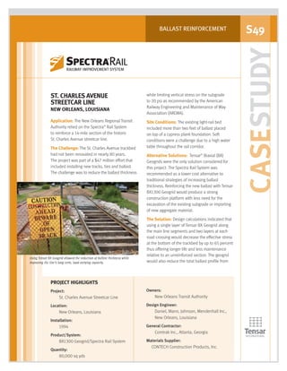 CASESTUDY
S49BALLAST REINFORCEMENT
Using Tensar BX Geogrid allowed the reduction of ballast thickness while
improving the line’s long-term, load-carrying capacity.
ST. CHARLES AVENUE
STREETCAR LINE
NEW ORLEANS, LOUISIANA
Application: The New Orleans Regional Transit
Authority relied on the Spectra®
Rail System
to reinforce a 14-mile section of the historic
St. Charles Avenue streetcar line.
The Challenge: The St. Charles Avenue trackbed
had not been renovated in nearly 80 years.
The project was part of a $47 million effort that
included installing new tracks, ties and ballast.
The challenge was to reduce the ballast thickness
while limiting vertical stress on the subgrade
to 20 psi as recommended by the American
Railway Engineering and Maintenance of Way
Association (AREMA).
Site Conditions: The existing light-rail bed
included more than two feet of ballast placed
on top of a cypress plank foundation. Soft
conditions were a challenge due to a high water
table throughout the rail corridor.
Alternative Solutions: Tensar®
Biaxial (BX)
Geogrids were the only solution considered for
this project. The Spectra Rail System was
recommended as a lower cost alternative to
traditional strategies of increasing ballast
thickness. Reinforcing the new ballast with Tensar
BX1300 Geogrid would produce a strong
construction platform with less need for the
excavation of the existing subgrade or importing
of new aggregate material.
The Solution: Design calculations indicated that
using a single layer of Tensar BX Geogrid along
the main line segments and two layers at each
road crossing would decrease the effective stress
at the bottom of the trackbed by up to 65 percent
thus offering longer life and less maintenance
relative to an unreinforced section. The geogrid
would also reduce the total ballast profile from
PROJECT HIGHLIGHTS
Project:
St. Charles Avenue Streetcar Line
Location:
New Orleans, Louisiana
Installation:
1994
Product/System:
BX1300 Geogrid/Spectra Rail System
Quantity:
80,000 sq yds
Owners:
New Orleans Transit Authority
Design Engineer:
Daniel, Mann, Johnson, Mendenhall Inc.,
New Orleans, Louisiana
General Contractor:
Comtrak Inc., Atlanta, Georgia
Materials Supplier:
CONTECH Construction Products, Inc.
SPECTRA_CS_RSTCHAR_6.07.qxd 6/29/07 3:01 PM Page 1
 