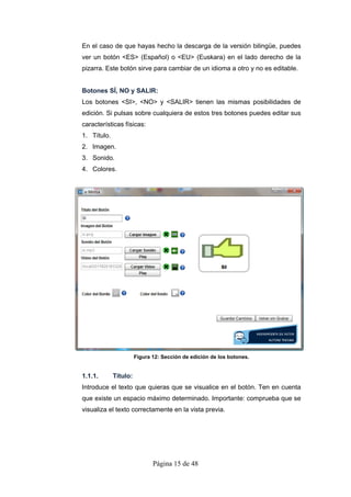 En el caso de que hayas hecho la descarga de la versión bilingüe, puedes
ver un botón <ES> (Español) o <EU> (Euskara) en el lado derecho de la
pizarra. Este botón sirve para cambiar de un idioma a otro y no es editable.


Botones SÍ, NO y SALIR:
Los botones <SI>, <NO> y <SALIR> tienen las mismas posibilidades de
edición. Si pulsas sobre cualquiera de estos tres botones puedes editar sus
características físicas:
1. Título.
2. Imagen.
3. Sonido.
4. Colores.




                       Figura 12: Sección de edición de los botones.


1.1.1.       Título:
Introduce el texto que quieras que se visualice en el botón. Ten en cuenta
que existe un espacio máximo determinado. Importante: comprueba que se
visualiza el texto correctamente en la vista previa.




                              Página 15 de 48
 