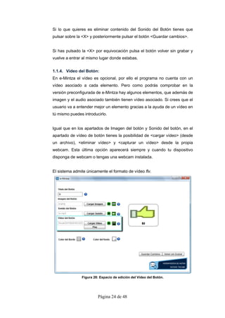 Si lo que quieres es eliminar contenido del Sonido del Botón tienes que
pulsar sobre la <X> y posteriormente pulsar el botón <Guardar cambios>.


Si has pulsado la <X> por equivocación pulsa el botón volver sin grabar y
vuelve a entrar al mismo lugar donde estabas.


1.1.4. Vídeo del Botón:
En e-Mintza el vídeo es opcional, por ello el programa no cuenta con un
vídeo asociado a cada elemento. Pero como podrás comprobar en la
versión preconfigurada de e-Mintza hay algunos elementos, que además de
imagen y el audio asociado también tienen vídeo asociado. Si crees que el
usuario va a entender mejor un elemento gracias a la ayuda de un vídeo en
tú mismo puedes introducirlo.


Igual que en los apartados de Imagen del botón y Sonido del botón, en el
apartado de vídeo de botón tienes la posibilidad de <cargar vídeo> (desde
un archivo), <eliminar vídeo> y <capturar un vídeo> desde la propia
webcam. Esta última opción aparecerá siempre y cuando tu dispositivo
disponga de webcam o tengas una webcam instalada.


El sistema admite únicamente el formato de vídeo flv.




               Figura 28: Espacio de edición del Vídeo del Botón.




                        Página 24 de 48
 