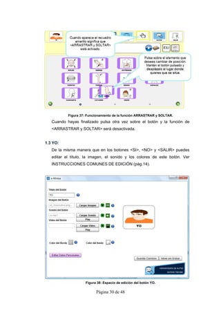 Figura 37: Funcionamiento de la función ARRASTRAR y SOLTAR.
   Cuando hayas finalizado pulsa otra vez sobre el botón y la función de
   <ARRASTRAR y SOLTAR> será desactivada.


1.3 YO:
   De la misma manera que en los botones <SI>, <NO> y <SALIR> puedes
   editar el título, la imagen, el sonido y los colores de este botón. Ver
   INSTRUCCIONES COMUNES DE EDICIÓN (pág.14).




                    Figura 38: Espacio de edición del botón YO.

                          Página 30 de 48
 
