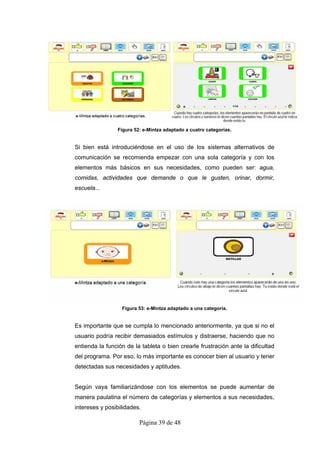 Figura 52: e-Mintza adaptado a cuatro categorías.


Si bien está introduciéndose en el uso de los sistemas alternativos de
comunicación se recomienda empezar con una sola categoría y con los
elementos más básicos en sus necesidades, como pueden ser: agua,
comidas, actividades que demande o que le gusten, orinar, dormir,
escuela...




                  Figura 53: e-Mintza adaptado a una categoría.


Es importante que se cumpla lo mencionado anteriormente, ya que si no el
usuario podría recibir demasiados estímulos y distraerse, haciendo que no
entienda la función de la tableta o bien crearle frustración ante la dificultad
del programa. Por eso, lo más importante es conocer bien al usuario y tener
detectadas sus necesidades y aptitudes.


Según vaya familiarizándose con los elementos se puede aumentar de
manera paulatina el número de categorías y elementos a sus necesidades,
intereses y posibilidades.

                         Página 39 de 48
 