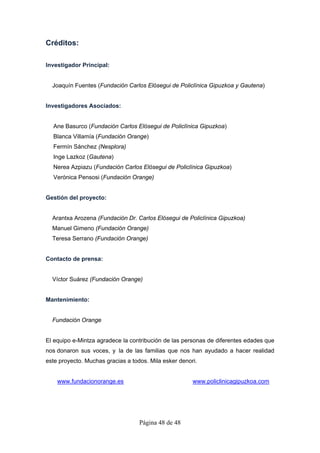 Créditos:

Investigador Principal:


  Joaquín Fuentes (Fundación Carlos Elósegui de Policlínica Gipuzkoa y Gautena)


Investigadores Asociados:


  Ane Basurco (Fundación Carlos Elósegui de Policlínica Gipuzkoa)
  Blanca Villamía (Fundación Orange)
  Fermín Sánchez (Nesplora)
  Inge Lazkoz (Gautena)
  Nerea Azpiazu (Fundación Carlos Elósegui de Policlínica Gipuzkoa)
  Verónica Pensosi (Fundación Orange)


Gestión del proyecto:


  Arantxa Arozena (Fundación Dr. Carlos Elósegui de Policlínica Gipuzkoa)
  Manuel Gimeno (Fundación Orange)
  Teresa Serrano (Fundación Orange)


Contacto de prensa:


  Víctor Suárez (Fundación Orange)


Mantenimiento:


  Fundación Orange


El equipo e-Mintza agradece la contribución de las personas de diferentes edades que
nos donaron sus voces, y la de las familias que nos han ayudado a hacer realidad
este proyecto. Muchas gracias a todos. Mila esker denori.


    www.fundacionorange.es                             www.policlinicagipuzkoa.com




                                   Página 48 de 48
 