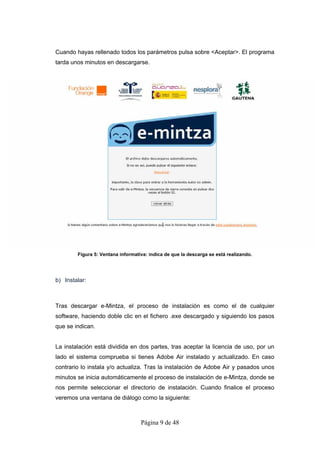 Cuando hayas rellenado todos los parámetros pulsa sobre <Aceptar>. El programa
tarda unos minutos en descargarse.




        Figura 5: Ventana informativa: indica de que la descarga se está realizando.




b) Instalar:



Tras descargar e-Mintza, el proceso de instalación es como el de cualquier
software, haciendo doble clic en el fichero .exe descargado y siguiendo los pasos
que se indican.


La instalación está dividida en dos partes, tras aceptar la licencia de uso, por un
lado el sistema comprueba si tienes Adobe Air instalado y actualizado. En caso
contrario lo instala y/o actualiza. Tras la instalación de Adobe Air y pasados unos
minutos se inicia automáticamente el proceso de instalación de e-Mintza, donde se
nos permite seleccionar el directorio de instalación. Cuando finalice el proceso
veremos una ventana de diálogo como la siguiente:



                                   Página 9 de 48
 