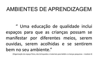 AMBIENTES DE APRENDIZAGEM
“ Uma educação de qualidade inclui
espaços para que as crianças possam se
manifestar por diferentes meios, serem
ouvidas, serem acolhidas e se sentirem
bem no seu ambiente.”
(Organização do espaço físico, dos brinquedos e materiais para bebês e crianças pequenas – modulo 4)
 