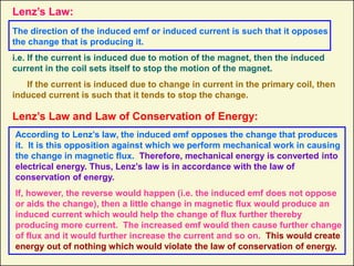 Lenz’s Law:
The direction of the induced emf or induced current is such that it opposes
the change that is producing it.
i.e. If the current is induced due to motion of the magnet, then the induced
current in the coil sets itself to stop the motion of the magnet.
If the current is induced due to change in current in the primary coil, then
induced current is such that it tends to stop the change.
Lenz’s Law and Law of Conservation of Energy:
According to Lenz’s law, the induced emf opposes the change that produces
it. It is this opposition against which we perform mechanical work in causing
the change in magnetic flux. Therefore, mechanical energy is converted into
electrical energy. Thus, Lenz’s law is in accordance with the law of
conservation of energy.
If, however, the reverse would happen (i.e. the induced emf does not oppose
or aids the change), then a little change in magnetic flux would produce an
induced current which would help the change of flux further thereby
producing more current. The increased emf would then cause further change
of flux and it would further increase the current and so on. This would create
energy out of nothing which would violate the law of conservation of energy.
 